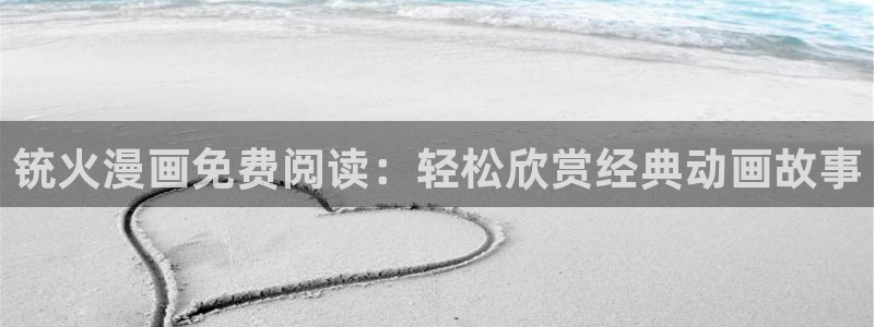 51漫画画无遮挡：铳火漫画免费阅读：轻松欣赏经典动画故事